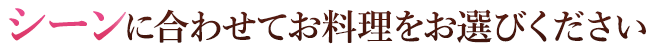 シーンに合わせてお料理をお選びいただけます。