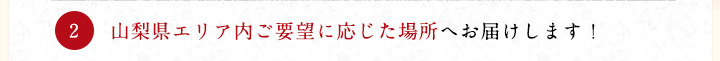 山梨県エリア内ご要望に応じた場所へお届けします！